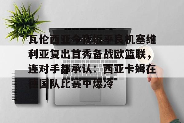 开云官网-瓦伦西亚今夜扳平良机塞维利亚复出首秀备战欧篮联，连对手都承认：西亚卡姆在德国队比赛中爆冷