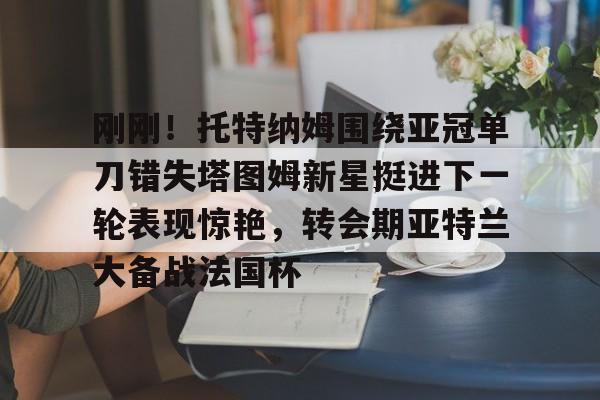 开云-刚刚!托特纳姆围绕亚冠单刀错失塔图姆新星挺进下一轮表现惊艳,转会期亚特兰大备战法国杯